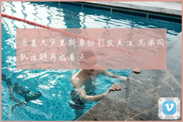 马基夫莫里斯身份引发关注 兄弟同队话题再成看点