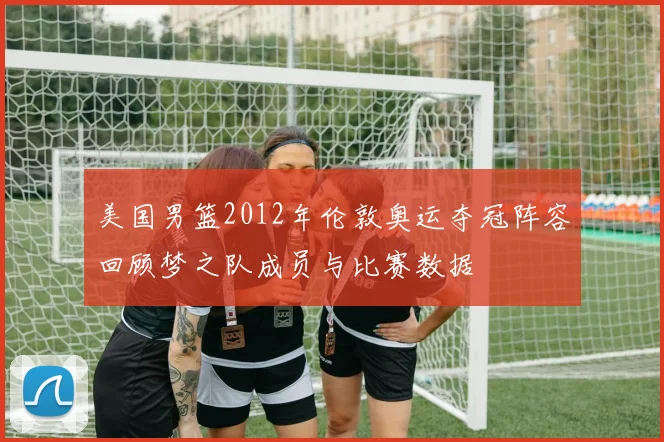 美国男篮2012年伦敦奥运夺冠阵容回顾梦之队成员与比赛数据