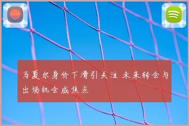 马夏尔身价下滑引关注 未来转会与出场机会成焦点