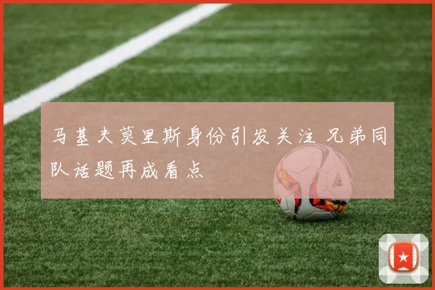 马基夫莫里斯身份引发关注 兄弟同队话题再成看点