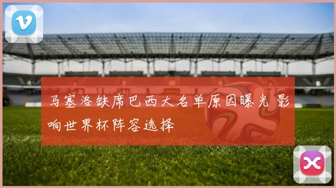 马塞洛缺席巴西大名单原因曝光 影响世界杯阵容选择