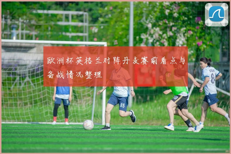 欧洲杯英格兰对阵丹麦赛前看点与备战情况整理