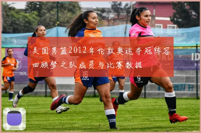美国男篮2012年伦敦奥运夺冠阵容回顾梦之队成员与比赛数据