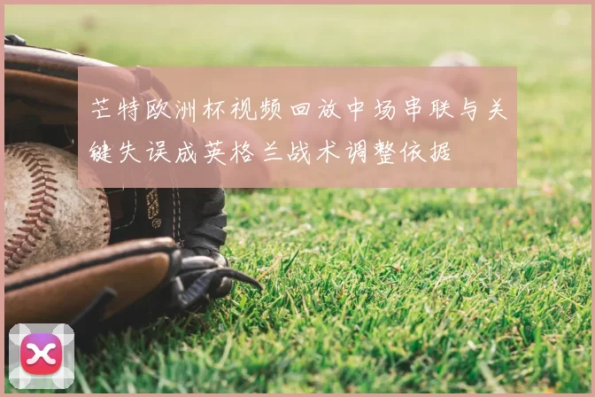 芒特欧洲杯视频回放中场串联与关键失误成英格兰战术调整依据