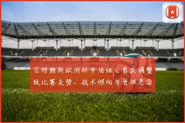 芒特赖斯欧洲杯中场组合首发调整致比赛走势、战术倾向与晋级悬念